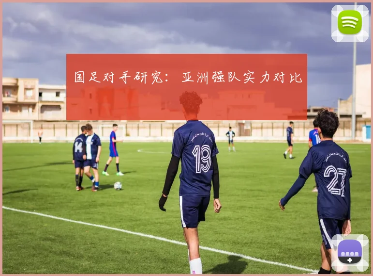 国足对手研究:亚洲强队实力对比