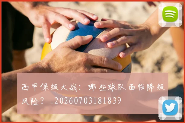西甲保级大战：哪些球队面临降级风险？_20260703181839