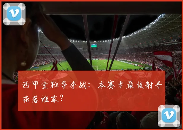 西甲金靴争夺战:本赛季最佳射手花落谁家?