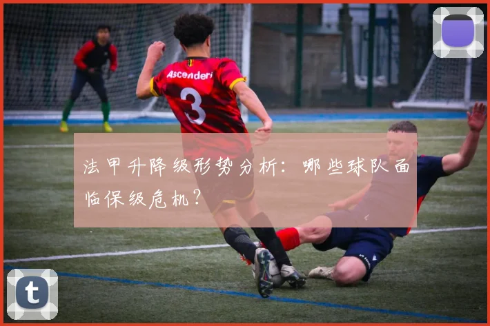 法甲升降级形势分析:哪些球队面临保级危机?